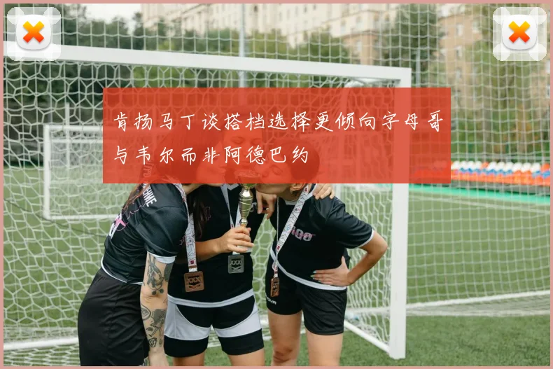 肯扬马丁谈搭档选择更倾向字母哥与韦尔而非阿德巴约