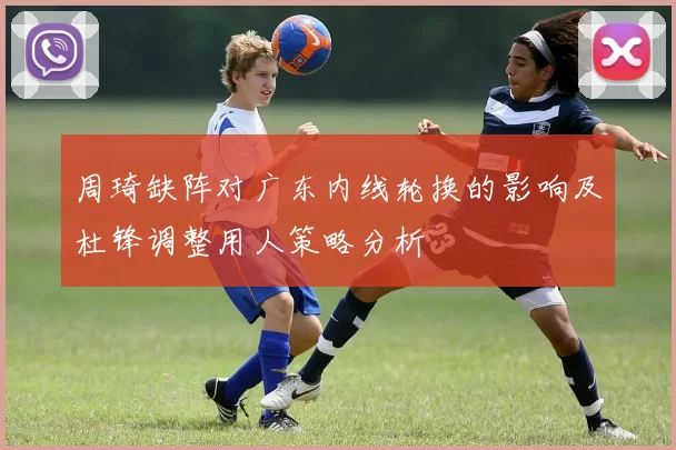 周琦缺阵对广东内线轮换的影响及杜锋调整用人策略分析
