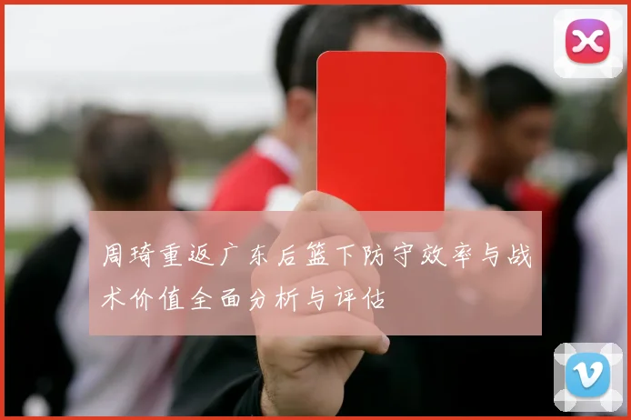 周琦重返广东后篮下防守效率与战术价值全面分析与评估