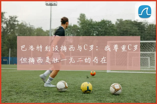 巴洛特利谈梅西与C罗：我尊重C罗但梅西是独一无二的存在