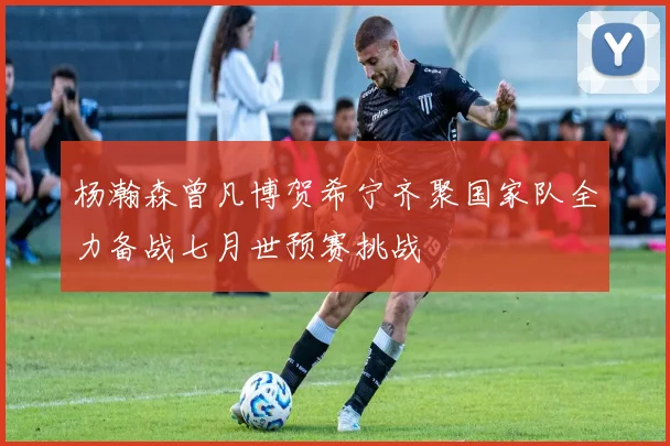 杨瀚森曾凡博贺希宁齐聚国家队全力备战七月世预赛挑战