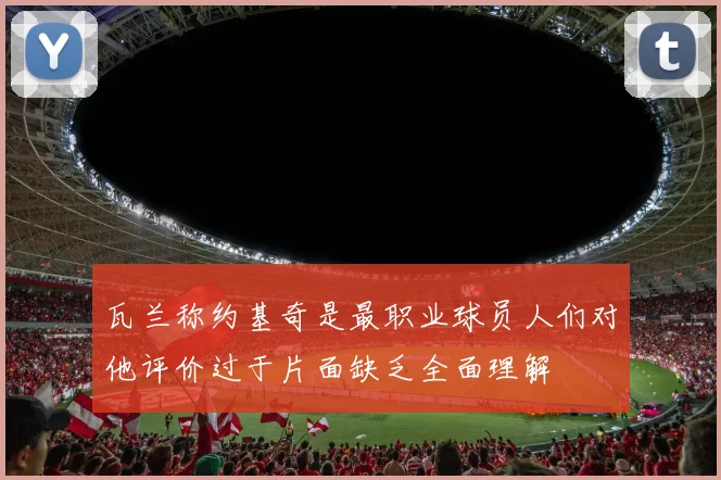 瓦兰称约基奇是最职业球员人们对他评价过于片面缺乏全面理解
