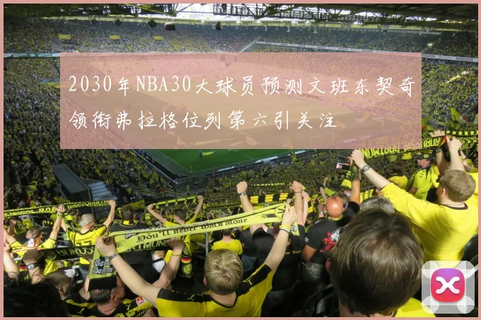 2030年NBA30大球员预测文班东契奇领衔弗拉格位列第六引关注