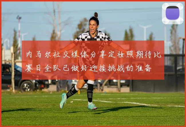 内马尔社交媒体分享定妆照期待比赛日全队已做好迎接挑战的准备