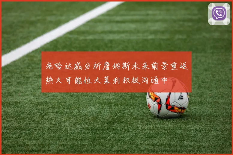 老哈达威分析詹姆斯未来前景重返热火可能性大莱利积极沟通中