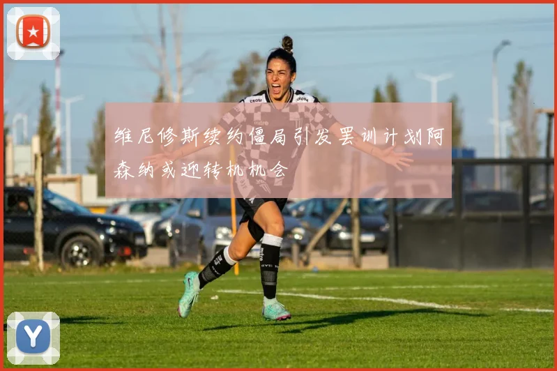 维尼修斯续约僵局引发罢训计划阿森纳或迎转机机会