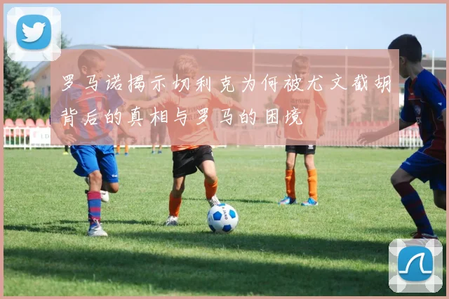 罗马诺揭示切利克为何被尤文截胡背后的真相与罗马的困境