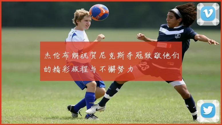 杰伦布朗祝贺尼克斯夺冠致敬他们的精彩旅程与不懈努力