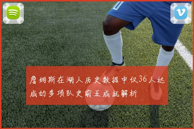 詹姆斯在湖人历史数据中仅36人达成的多项队史前五成就解析