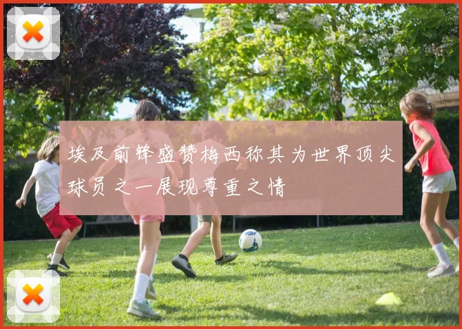 埃及前锋盛赞梅西称其为世界顶尖球员之一展现尊重之情