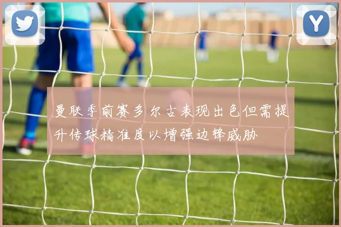 曼联季前赛多尔古表现出色但需提升传球精准度以增强边锋威胁