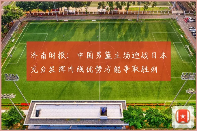 济南时报：中国男篮主场迎战日本充分发挥内线优势方能争取胜利