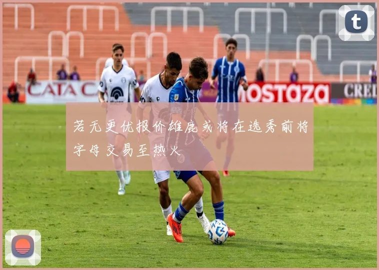 若无更优报价雄鹿或将在选秀前将字母交易至热火
