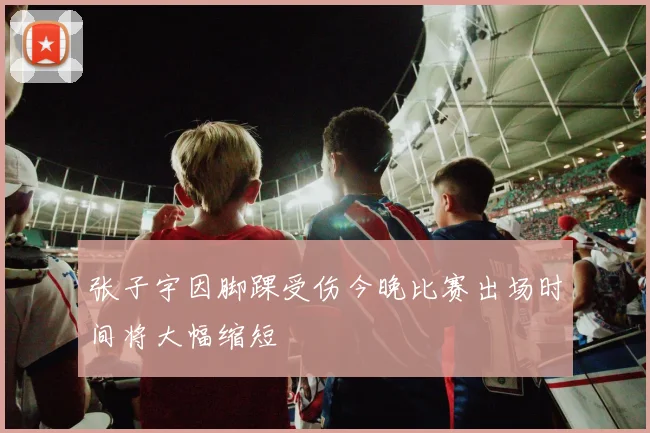 张子宇因脚踝受伤今晚比赛出场时间将大幅缩短