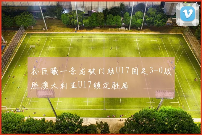 孙臣曦一条龙破门助U17国足3-0战胜澳大利亚U17锁定胜局