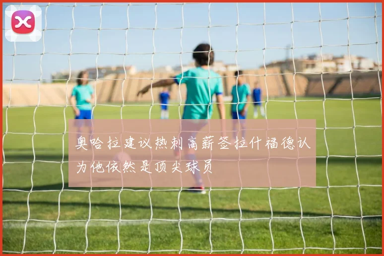 奥哈拉建议热刺高薪签拉什福德认为他依然是顶尖球员