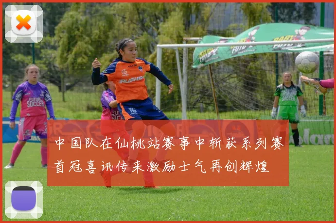 中国队在仙桃站赛事中斩获系列赛首冠喜讯传来激励士气再创辉煌