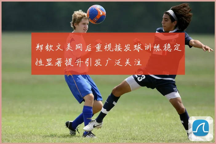 郑钦文美网后重视接发球训练稳定性显著提升引发广泛关注